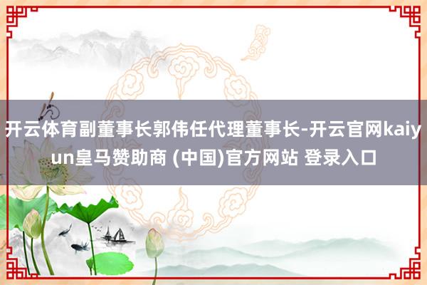 开云体育副董事长郭伟任代理董事长-开云官网kaiyun皇马赞助商 (中国)官方网站 登录入口