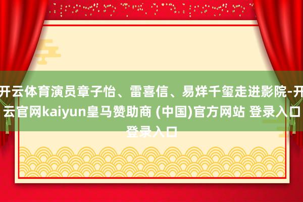 开云体育演员章子怡、雷喜信、易烊千玺走进影院-开云官网kaiyun皇马赞助商 (中国)官方网站 登录入口
