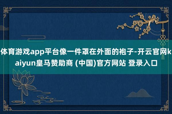 体育游戏app平台像一件罩在外面的袍子-开云官网kaiyun皇马赞助商 (中国)官方网站 登录入口