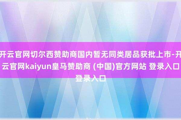 开云官网切尔西赞助商国内暂无同类居品获批上市-开云官网kaiyun皇马赞助商 (中国)官方网站 登录入口