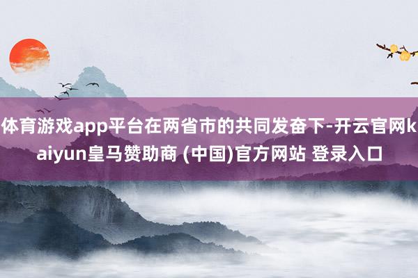 体育游戏app平台在两省市的共同发奋下-开云官网kaiyun皇马赞助商 (中国)官方网站 登录入口