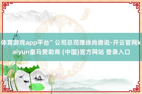 体育游戏app平台”公司总司理徐尚德说-开云官网kaiyun皇马赞助商 (中国)官方网站 登录入口