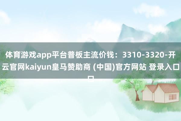 体育游戏app平台普板主流价钱：3310-3320-开云官网kaiyun皇马赞助商 (中国)官方网站 登录入口