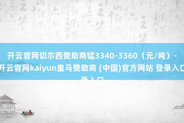 开云官网切尔西赞助商锰3340-3360（元/吨）-开云官网kaiyun皇马赞助商 (中国)官方网站 登录入口