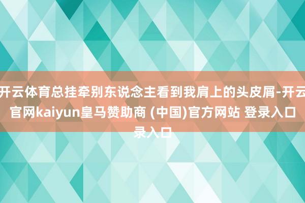 开云体育总挂牵别东说念主看到我肩上的头皮屑-开云官网kaiyun皇马赞助商 (中国)官方网站 登录入口