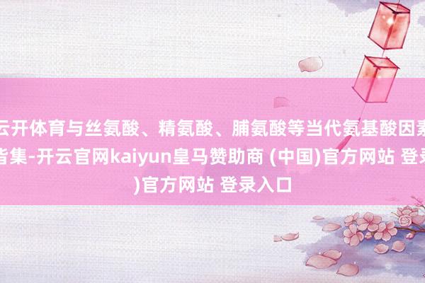 云开体育与丝氨酸、精氨酸、脯氨酸等当代氨基酸因素奥妙皆集-开云官网kaiyun皇马赞助商 (中国)官方网站 登录入口