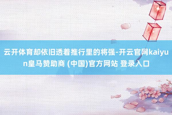 云开体育却依旧透着推行里的将强-开云官网kaiyun皇马赞助商 (中国)官方网站 登录入口