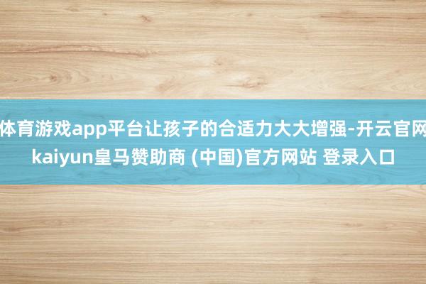 体育游戏app平台让孩子的合适力大大增强-开云官网kaiyun皇马赞助商 (中国)官方网站 登录入口
