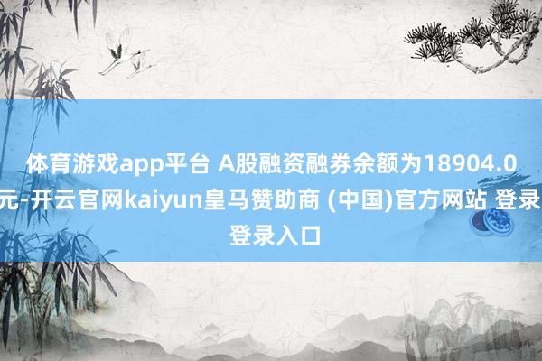 体育游戏app平台　　 A股融资融券余额为18904.06亿元-开云官网kaiyun皇马赞助商 (中国)官方网站 登录入口