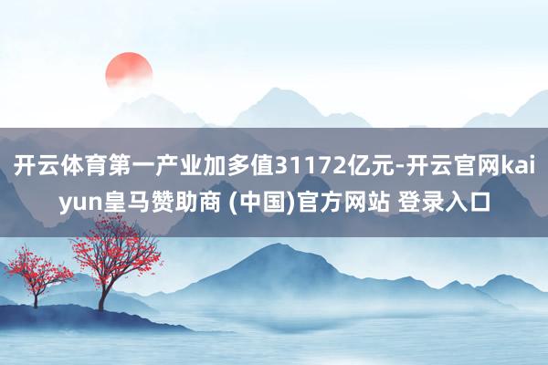 开云体育第一产业加多值31172亿元-开云官网kaiyun皇马赞助商 (中国)官方网站 登录入口
