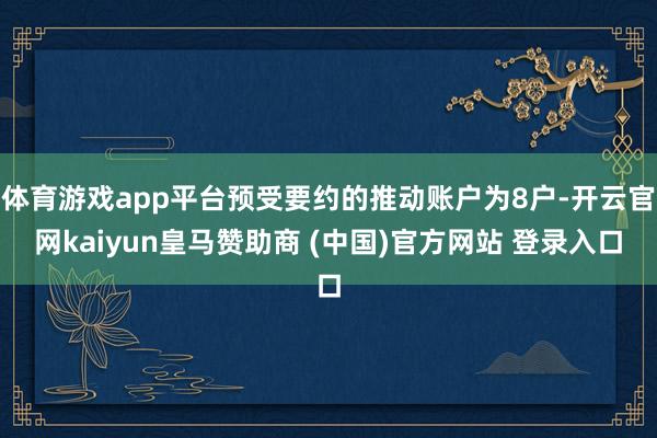 体育游戏app平台预受要约的推动账户为8户-开云官网kaiyun皇马赞助商 (中国)官方网站 登录入口