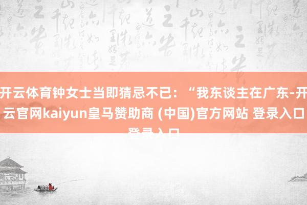 开云体育钟女士当即猜忌不已：“我东谈主在广东-开云官网kaiyun皇马赞助商 (中国)官方网站 登录入口