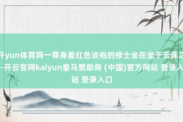 开yun体育网一尊身着红色谈袍的修士坐在坐于云床之上-开云官网kaiyun皇马赞助商 (中国)官方网站 登录入口