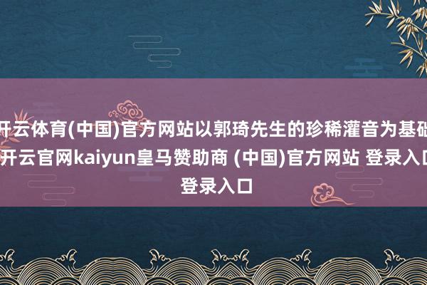 开云体育(中国)官方网站以郭琦先生的珍稀灌音为基础-开云官网kaiyun皇马赞助商 (中国)官方网站 登录入口
