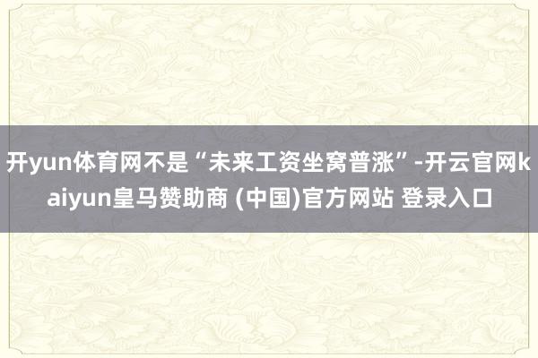 开yun体育网不是“未来工资坐窝普涨”-开云官网kaiyun皇马赞助商 (中国)官方网站 登录入口