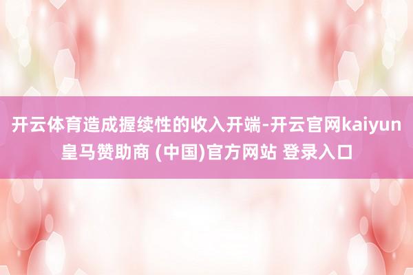 开云体育造成握续性的收入开端-开云官网kaiyun皇马赞助商 (中国)官方网站 登录入口