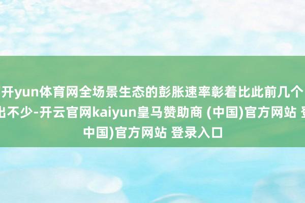 开yun体育网全场景生态的彭胀速率彰着比此前几个版块快出不少-开云官网kaiyun皇马赞助商 (中国)官方网站 登录入口