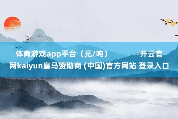体育游戏app平台（元/吨）            -开云官网kaiyun皇马赞助商 (中国)官方网站 登录入口