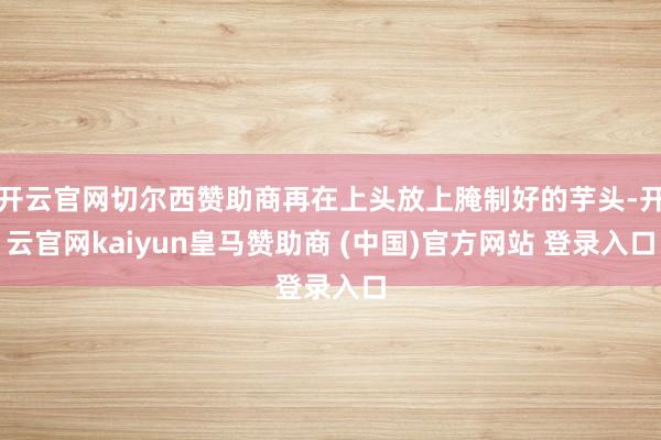 开云官网切尔西赞助商再在上头放上腌制好的芋头-开云官网kaiyun皇马赞助商 (中国)官方网站 登录入口