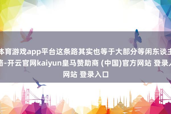 体育游戏app平台这条路其实也等于大部分等闲东谈主的路-开云官网kaiyun皇马赞助商 (中国)官方网站 登录入口