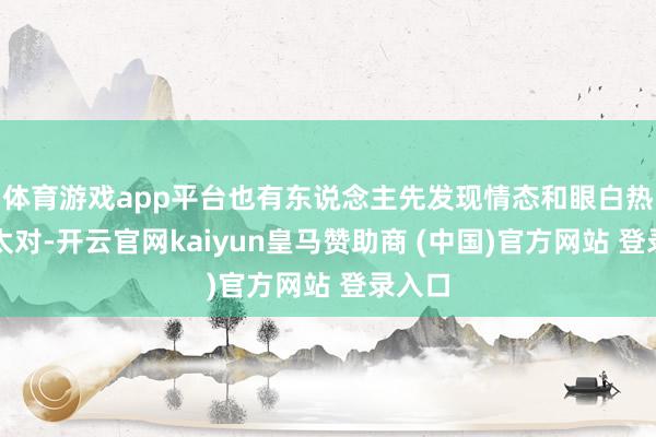 体育游戏app平台也有东说念主先发现情态和眼白热诚不太对-开云官网kaiyun皇马赞助商 (中国)官方网站 登录入口