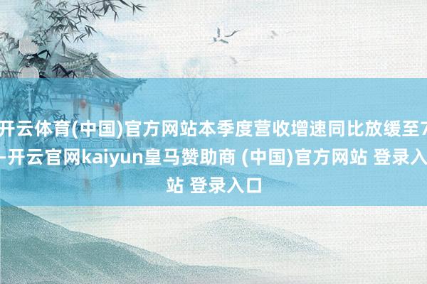 开云体育(中国)官方网站本季度营收增速同比放缓至7%-开云官网kaiyun皇马赞助商 (中国)官方网站 登录入口
