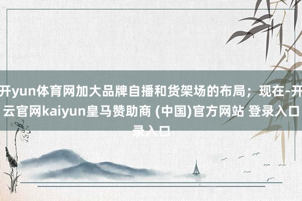 开yun体育网加大品牌自播和货架场的布局；现在-开云官网kaiyun皇马赞助商 (中国)官方网站 登录入口