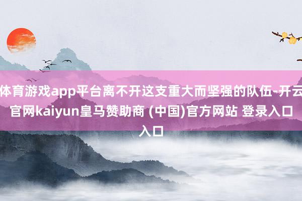 体育游戏app平台离不开这支重大而坚强的队伍-开云官网kaiyun皇马赞助商 (中国)官方网站 登录入口