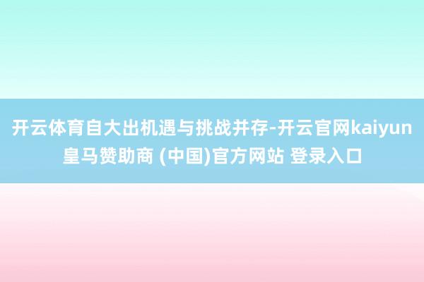 开云体育自大出机遇与挑战并存-开云官网kaiyun皇马赞助商 (中国)官方网站 登录入口
