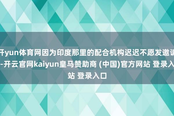 开yun体育网因为印度那里的配合机构迟迟不愿发邀请函-开云官网kaiyun皇马赞助商 (中国)官方网站 登录入口