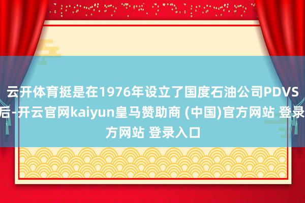 云开体育挺是在1976年设立了国度石油公司PDVSA以后-开云官网kaiyun皇马赞助商 (中国)官方网站 登录入口