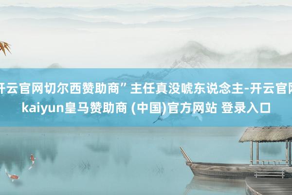 开云官网切尔西赞助商”主任真没唬东说念主-开云官网kaiyun皇马赞助商 (中国)官方网站 登录入口