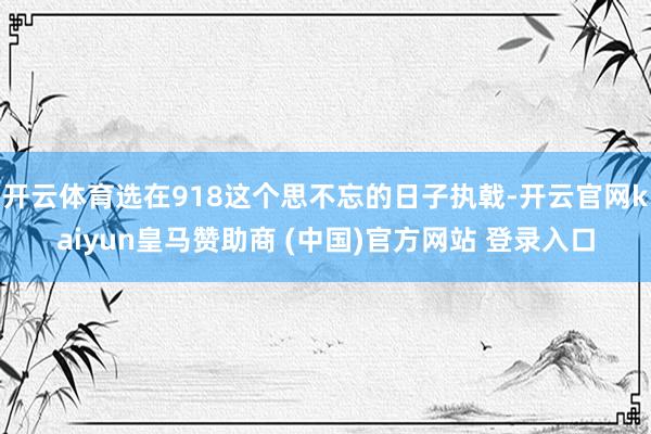 开云体育选在918这个思不忘的日子执戟-开云官网kaiyun皇马赞助商 (中国)官方网站 登录入口