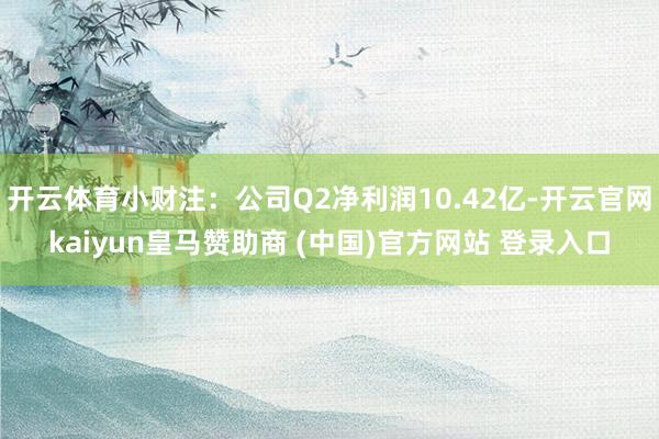 开云体育小财注：公司Q2净利润10.42亿-开云官网kaiyun皇马赞助商 (中国)官方网站 登录入口