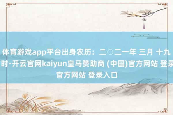 体育游戏app平台出身农历：二○二一年 三月 十九日 亥时-开云官网kaiyun皇马赞助商 (中国)官方网站 登录入口