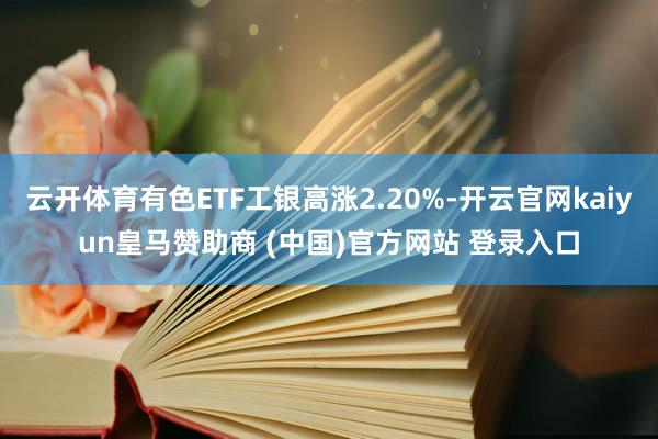 云开体育有色ETF工银高涨2.20%-开云官网kaiyun皇马赞助商 (中国)官方网站 登录入口