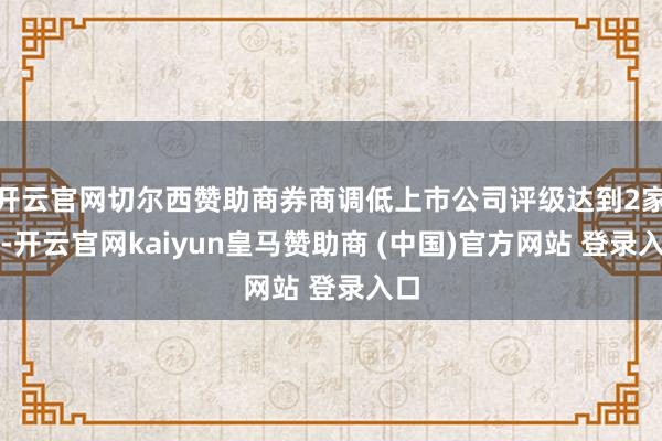 开云官网切尔西赞助商券商调低上市公司评级达到2家次-开云官网kaiyun皇马赞助商 (中国)官方网站 登录入口