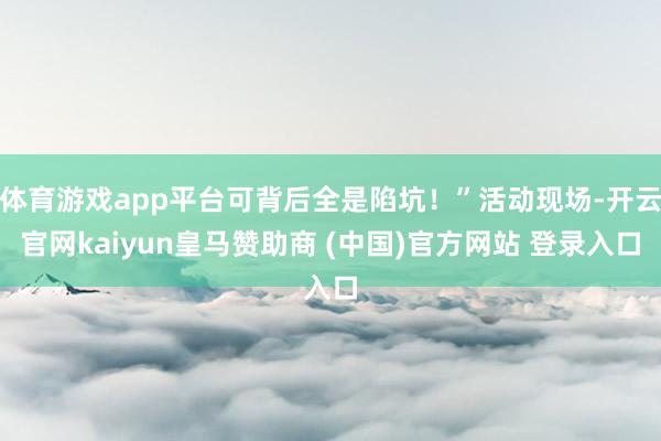体育游戏app平台可背后全是陷坑！”活动现场-开云官网kaiyun皇马赞助商 (中国)官方网站 登录入口