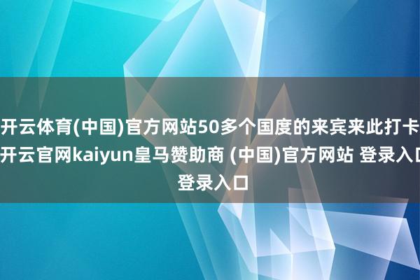 开云体育(中国)官方网站50多个国度的来宾来此打卡-开云官网kaiyun皇马赞助商 (中国)官方网站 登录入口