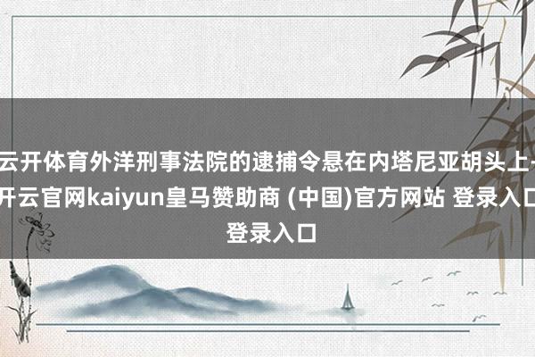 云开体育外洋刑事法院的逮捕令悬在内塔尼亚胡头上-开云官网kaiyun皇马赞助商 (中国)官方网站 登录入口