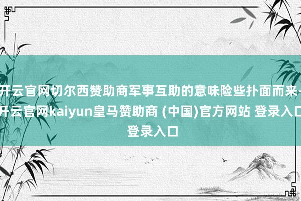 开云官网切尔西赞助商军事互助的意味险些扑面而来-开云官网kaiyun皇马赞助商 (中国)官方网站 登录入口