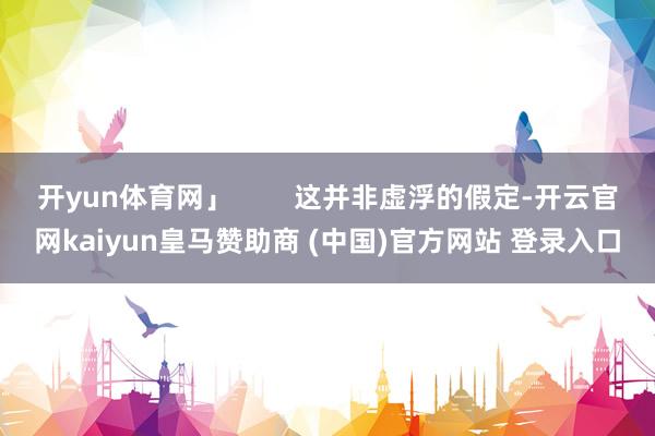 开yun体育网」        这并非虚浮的假定-开云官网kaiyun皇马赞助商 (中国)官方网站 登录入口