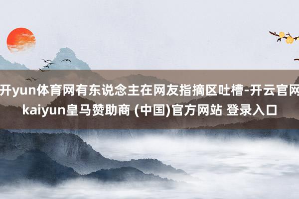 开yun体育网有东说念主在网友指摘区吐槽-开云官网kaiyun皇马赞助商 (中国)官方网站 登录入口