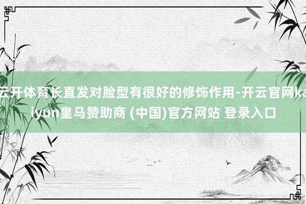 云开体育长直发对脸型有很好的修饰作用-开云官网kaiyun皇马赞助商 (中国)官方网站 登录入口