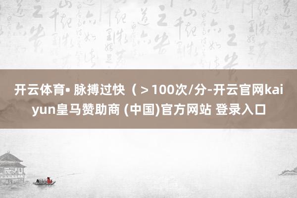 开云体育• 脉搏过快（＞100次/分-开云官网kaiyun皇马赞助商 (中国)官方网站 登录入口
