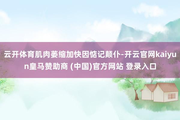 云开体育肌肉萎缩加快因惦记颠仆-开云官网kaiyun皇马赞助商 (中国)官方网站 登录入口