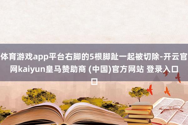 体育游戏app平台右脚的5根脚趾一起被切除-开云官网kaiyun皇马赞助商 (中国)官方网站 登录入口
