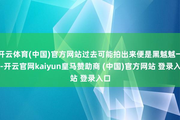 开云体育(中国)官方网站过去可能拍出来便是黑魆魆一派-开云官网kaiyun皇马赞助商 (中国)官方网站 登录入口