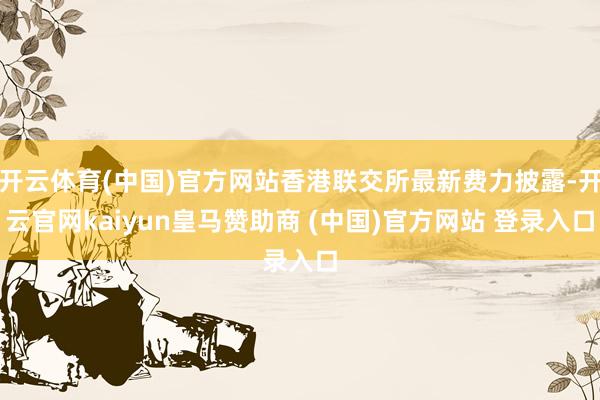 开云体育(中国)官方网站香港联交所最新费力披露-开云官网kaiyun皇马赞助商 (中国)官方网站 登录入口