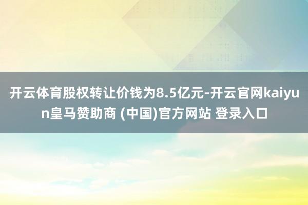 开云体育股权转让价钱为8.5亿元-开云官网kaiyun皇马赞助商 (中国)官方网站 登录入口